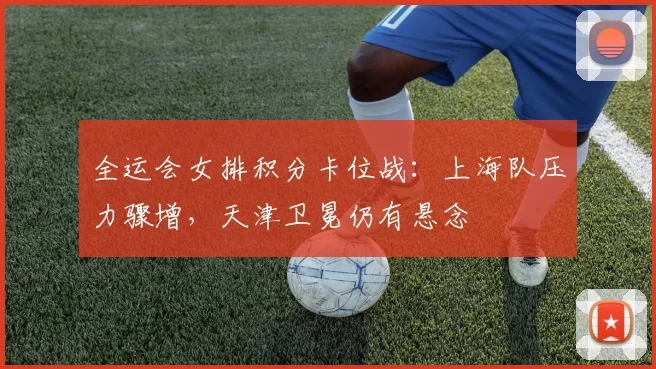 全运会女排积分卡位战：上海队压力骤增，天津卫冕仍有悬念