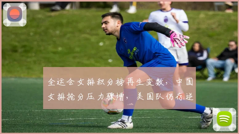 全运会女排积分榜再生变数，中国女排抢分压力骤增，美国队仍存逆袭希望