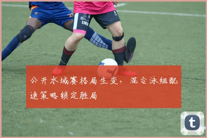公开水域赛格局生变，混合泳组配速策略锁定胜局