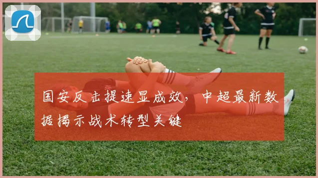 国安反击提速显成效，中超最新数据揭示战术转型关键