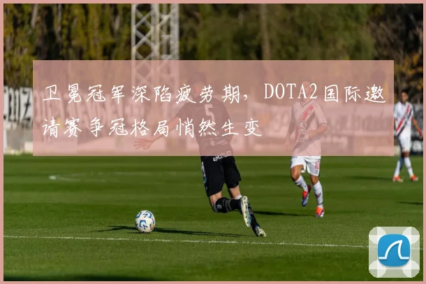 卫冕冠军深陷疲劳期，DOTA2国际邀请赛争冠格局悄然生变