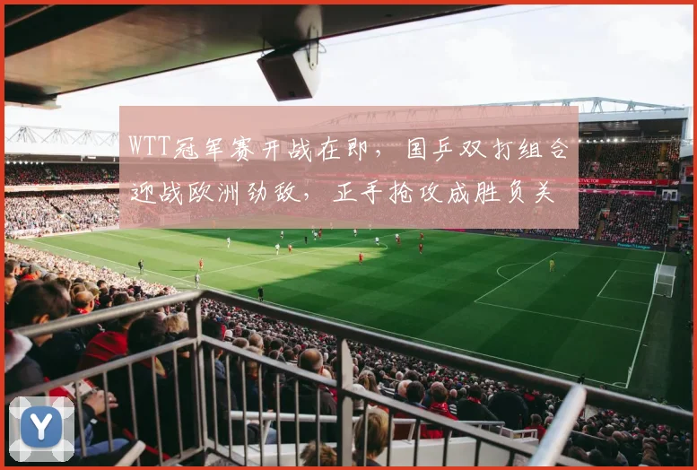 WTT冠军赛开战在即，国乒双打组合迎战欧洲劲敌，正手抢攻成胜负关键