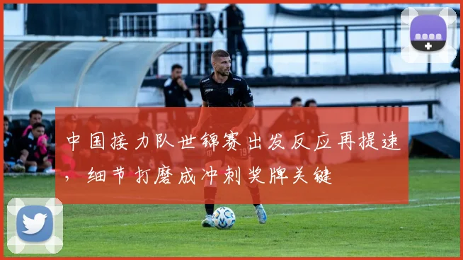 中国接力队世锦赛出发反应再提速，细节打磨成冲刺奖牌关键