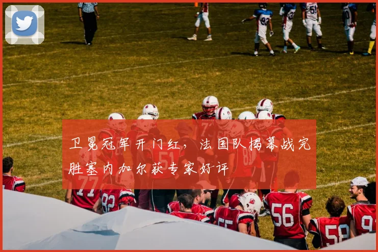 卫冕冠军开门红，法国队揭幕战完胜塞内加尔获专家好评