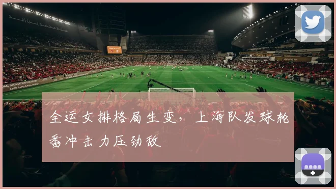 全运女排格局生变，上海队发球轮番冲击力压劲敌