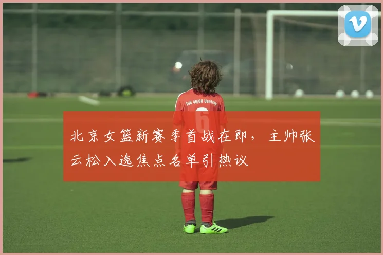 北京女篮新赛季首战在即，主帅张云松入选焦点名单引热议
