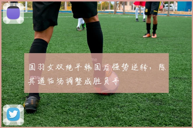 国羽女双绝平韩国后强势逆转，陈其遒临场调整成胜负手