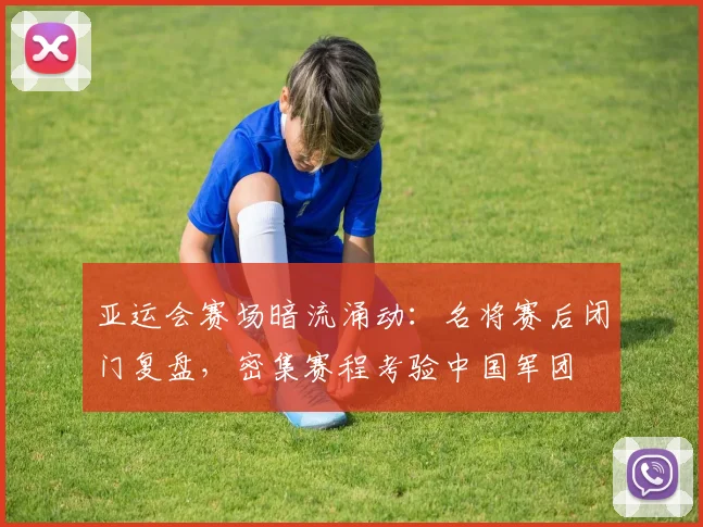亚运会赛场暗流涌动：名将赛后闭门复盘，密集赛程考验中国军团