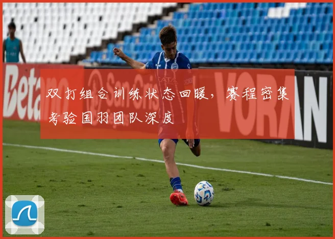 双打组合训练状态回暖，赛程密集考验国羽团队深度