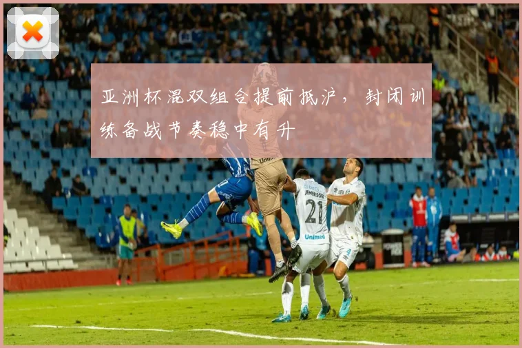 亚洲杯混双组合提前抵沪，封闭训练备战节奏稳中有升