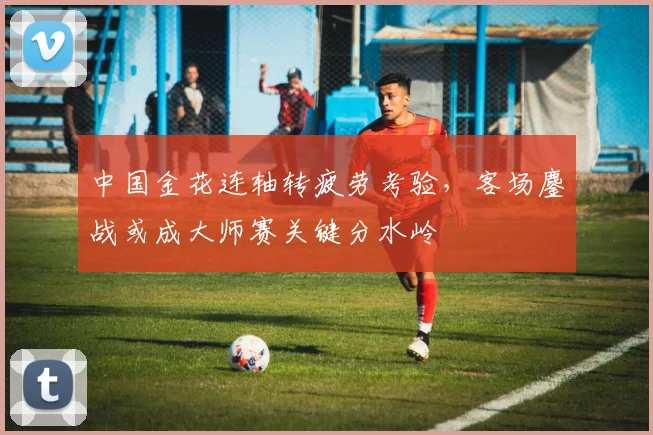 中国金花连轴转疲劳考验，客场鏖战或成大师赛关键分水岭