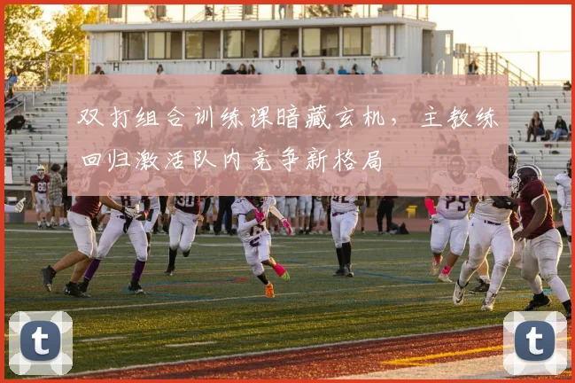 双打组合训练课暗藏玄机，主教练回归激活队内竞争新格局