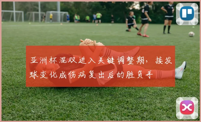 亚洲杯混双进入关键调整期，接发球变化成伤病复出后的胜负手