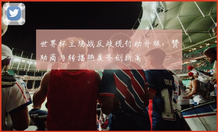 世界杯主场战反歧视行动升级，赞助商与转播热度齐创新高