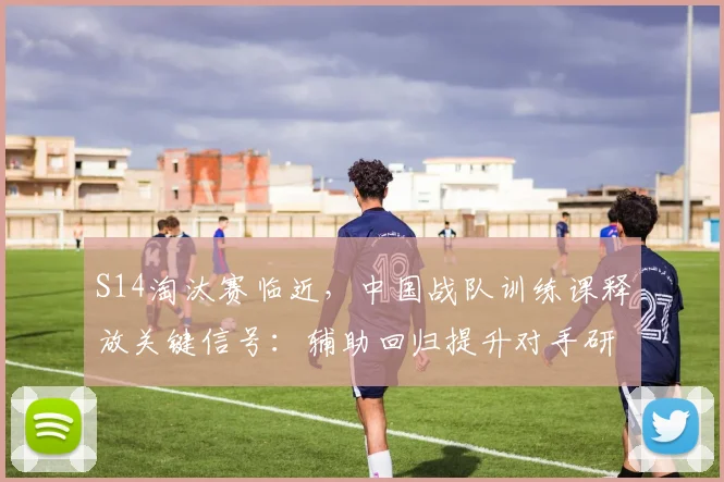 S14淘汰赛临近，中国战队训练课释放关键信号：辅助回归提升对手研究空间