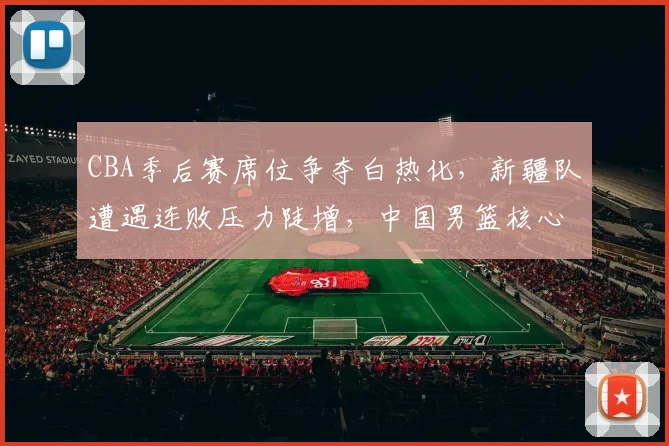 CBA季后赛席位争夺白热化，新疆队遭遇连败压力陡增，中国男篮核心阵容渐入佳境