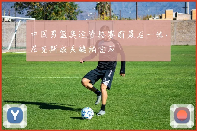 中国男篮奥运资格赛前最后一练，尼克斯成关键试金石