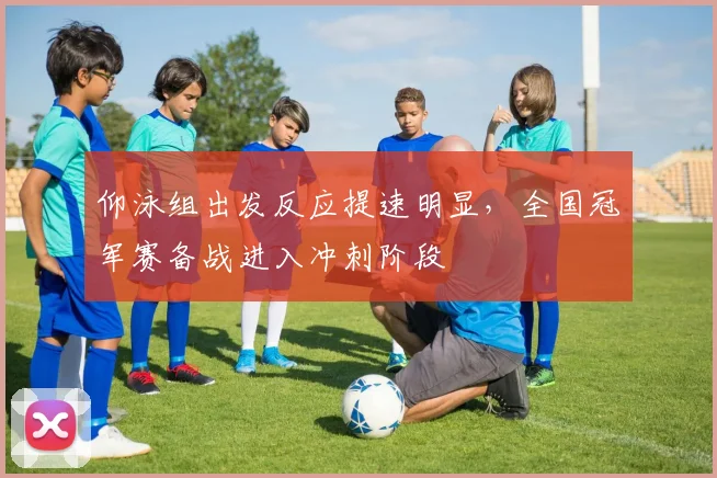仰泳组出发反应提速明显，全国冠军赛备战进入冲刺阶段