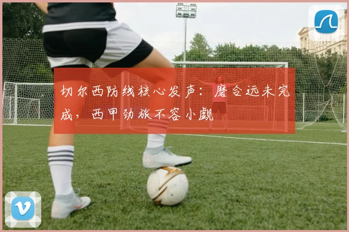 切尔西防线核心发声：磨合远未完成，西甲劲旅不容小觑