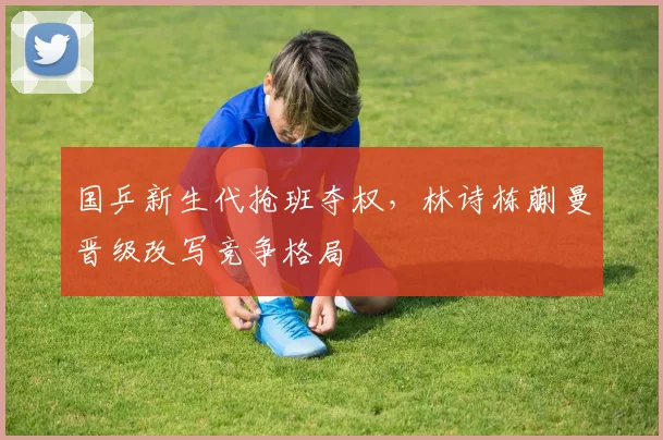 国乒新生代抢班夺权，林诗栋蒯曼晋级改写竞争格局