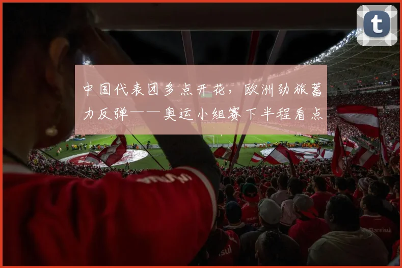 中国代表团多点开花，欧洲劲旅蓄力反弹——奥运小组赛下半程看点前瞻