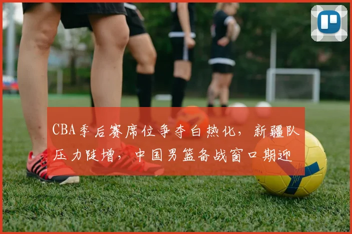 CBA季后赛席位争夺白热化，新疆队压力陡增，中国男篮备战窗口期迎转机