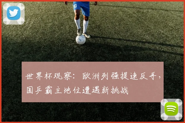 世界杯观察：欧洲列强提速反手，国乒霸主地位遭遇新挑战