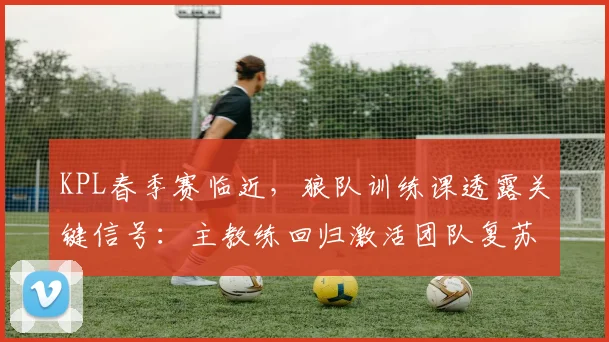 KPL春季赛临近，狼队训练课透露关键信号：主教练回归激活团队复苏空间