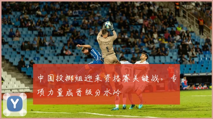 中国投掷组迎来资格赛关键战，专项力量成晋级分水岭