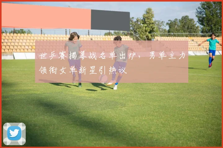 世乒赛揭幕战名单出炉，男单主力领衔女单新星引热议