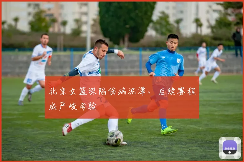 北京女篮深陷伤病泥潭，后续赛程成严峻考验