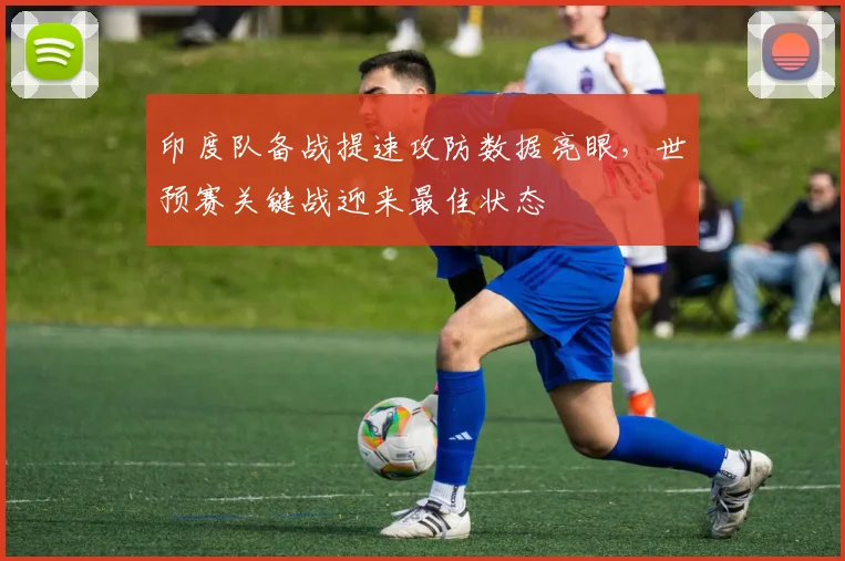 印度队备战提速攻防数据亮眼，世预赛关键战迎来最佳状态