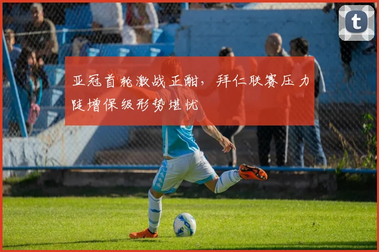 亚冠首轮激战正酣，拜仁联赛压力陡增保级形势堪忧
