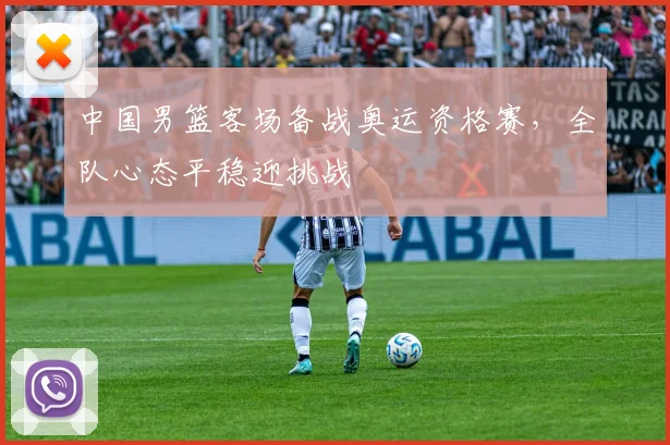 中国男篮客场备战奥运资格赛，全队心态平稳迎挑战