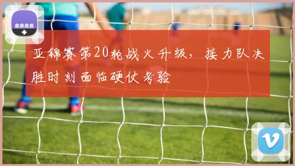 亚锦赛第20轮战火升级，接力队决胜时刻面临硬仗考验