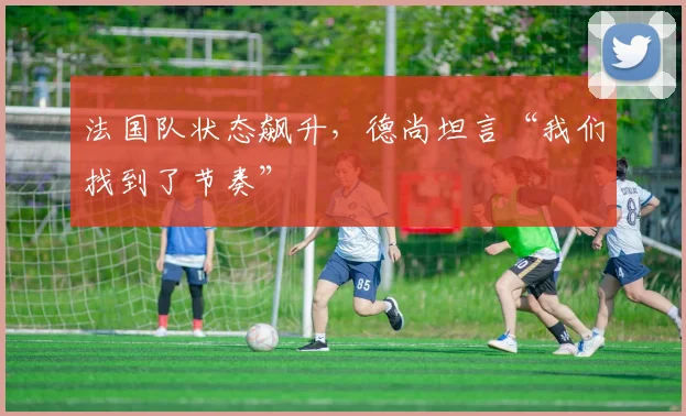 法国队状态飙升，德尚坦言“我们找到了节奏”