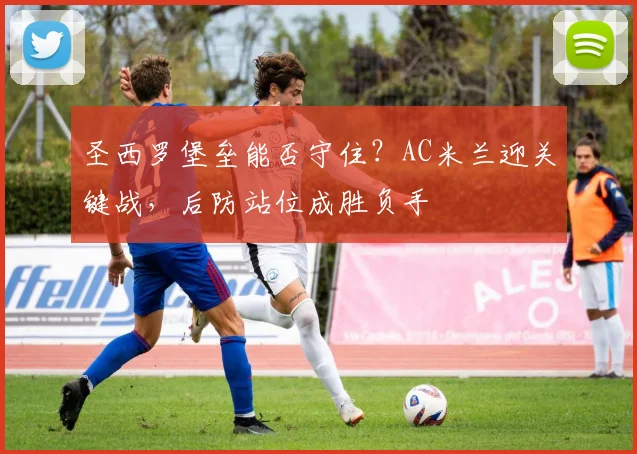 圣西罗堡垒能否守住？AC米兰迎关键战，后防站位成胜负手