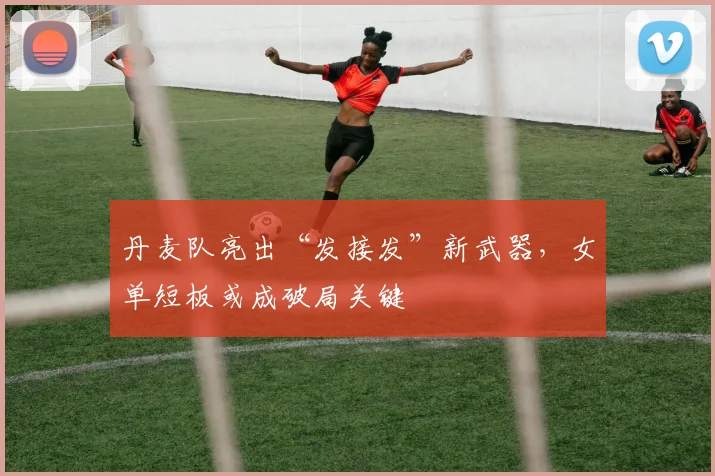 丹麦队亮出“发接发”新武器，女单短板或成破局关键