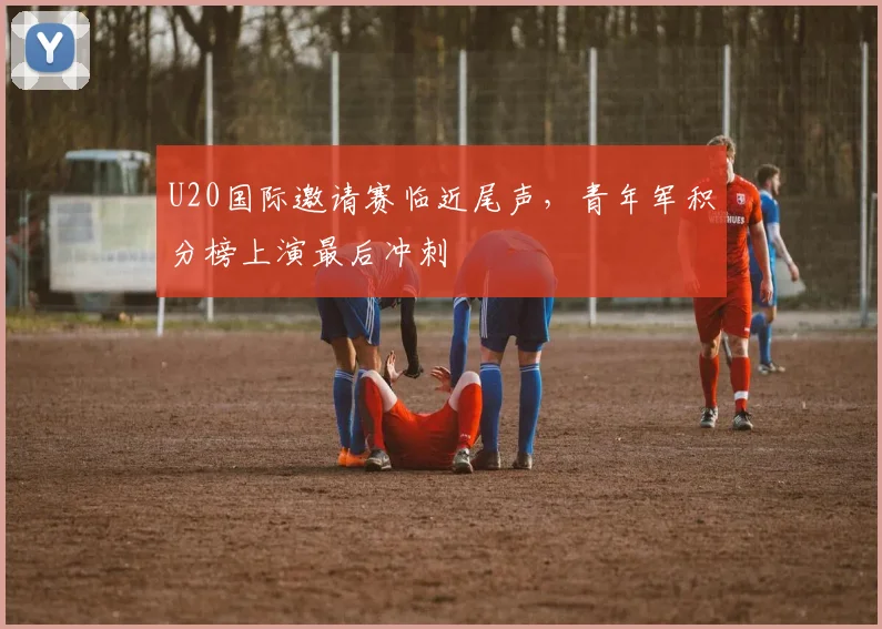 U20国际邀请赛临近尾声，青年军积分榜上演最后冲刺
