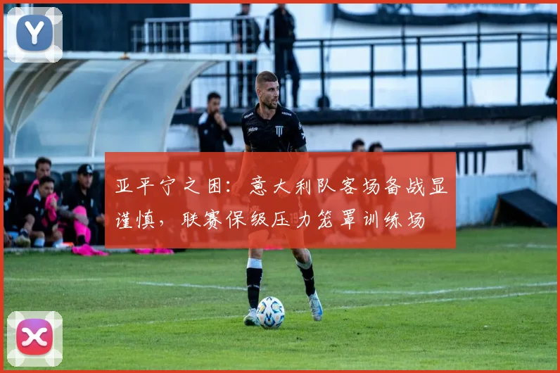 亚平宁之困：意大利队客场备战显谨慎，联赛保级压力笼罩训练场