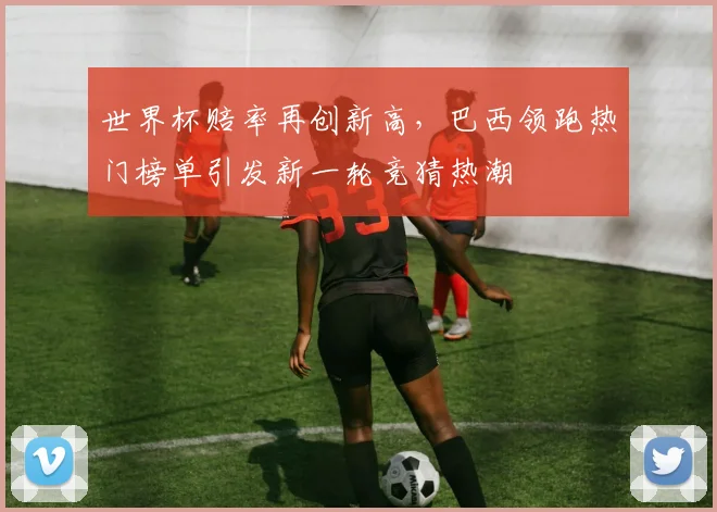 世界杯赔率再创新高，巴西领跑热门榜单引发新一轮竞猜热潮