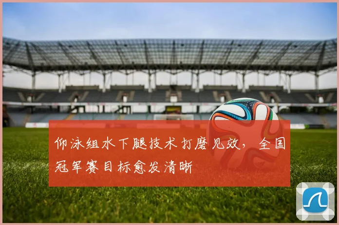 仰泳组水下腿技术打磨见效，全国冠军赛目标愈发清晰