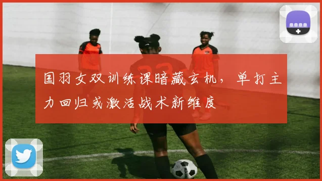 国羽女双训练课暗藏玄机，单打主力回归或激活战术新维度
