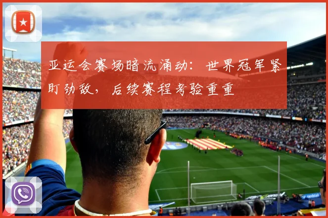 亚运会赛场暗流涌动：世界冠军紧盯劲敌，后续赛程考验重重