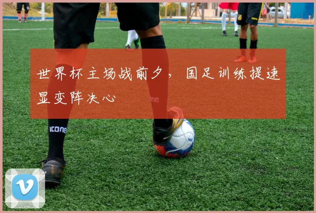世界杯主场战前夕，国足训练提速显变阵决心