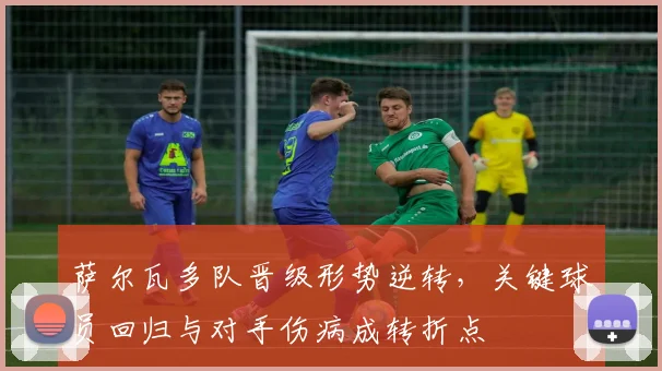 萨尔瓦多队晋级形势逆转，关键球员回归与对手伤病成转折点