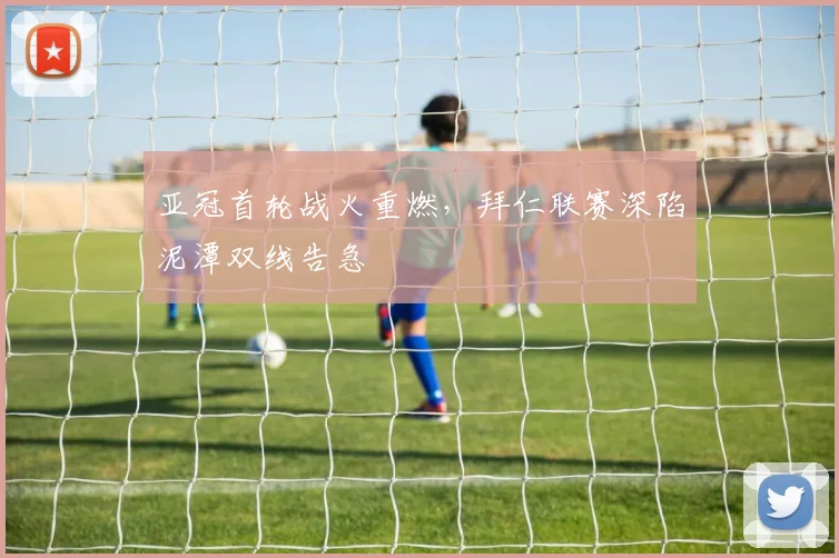 亚冠首轮战火重燃，拜仁联赛深陷泥潭双线告急