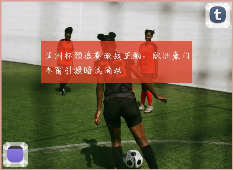 亚洲杯预选赛激战正酣，欧洲豪门冬窗引援暗流涌动