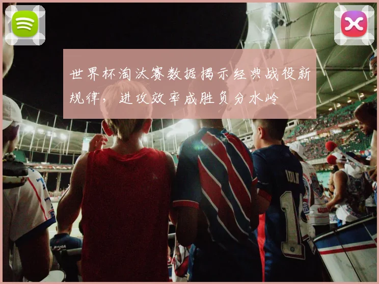 世界杯淘汰赛数据揭示经典战役新规律，进攻效率成胜负分水岭