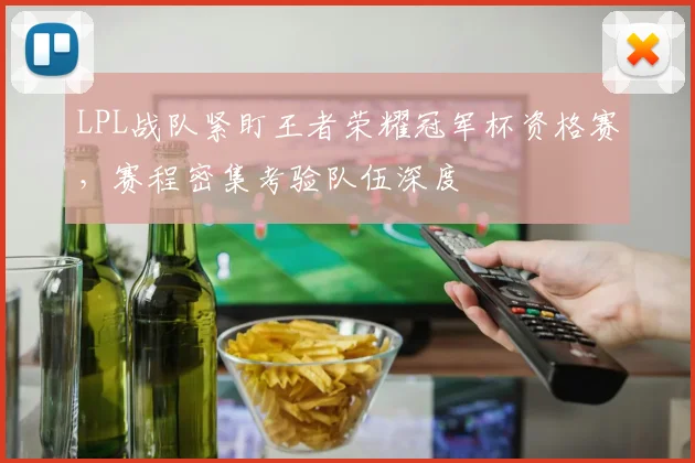 LPL战队紧盯王者荣耀冠军杯资格赛，赛程密集考验队伍深度